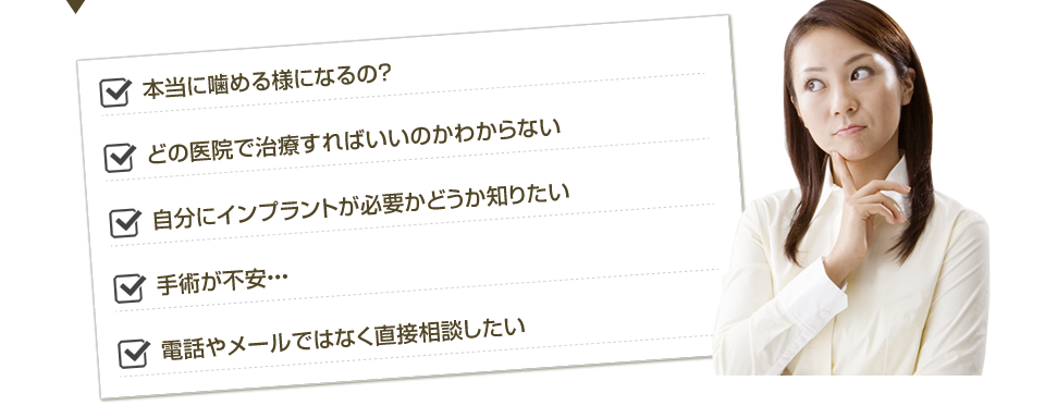 本当に噛める様になるの？どの医院で治療すればいいのかわからない。自分にインプラントが必要かどうか知りたい。手術が不安・・・電話やメールではなく直接相談したい